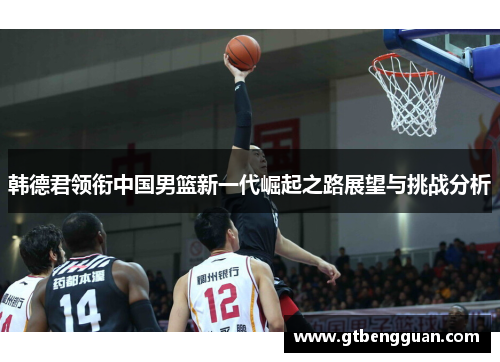 韩德君领衔中国男篮新一代崛起之路展望与挑战分析